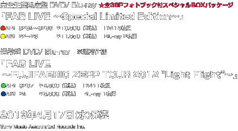  完全生産限定盤 DVD/ Blu-ray ★全36Pフォトブック付スペシャルBOXパッケージ 「FAB LiVE ～Special Limited Edition～」 ●AIBL 9264～9266  ￥10,500（税込）　DVD 3枚組 ●AIXL 22～23           ￥11,550（税込）   Blu-ray 2枚組   通常盤 DVD/ Blu-ray　※通常仕様 「FAB LiVE   ～FUJiFABRiC ZEPP TOUR 2012“Light Flight”～」 ●AIBL 9267　￥4,500（税込）　DVD 1枚組 ●AIXL 24　　　￥5,500（税込）   Blu-ray 1枚組 2013年4月17日(水)発売 Sony Music Associated Records Inc.