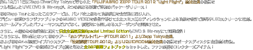 昨年12月11日にZepp DiverCity Tokyoで行われた「FUJIFABRIC ZEPP TOUR 2012 "Light Flight"」追加公演の模様を フル収録したLIVE DVD & Blu-rayが、2つの異なる形態で待望のパッケージリリース！ 初のZepp Tourとなったこのツアーでは、バンド史上初めて映像演出を全面的に取り入れ、 デビュー当時からフジファブリックのMUSIC VIDEOを多数手掛けて来たスミス氏のディレクションによる映像を各所で紗幕やLEDスクリーンに投影。 スケールアップしたパフォーマンスだけでなく、視覚的にも楽しめるステージングを実現。 さらに、本編のみの通常盤に加えて完全生産限定盤Special Limited EditionもDVD & Blu-rayにて同時発売！ こちらには、新体制となって初のツアー「ホシデサルトパレードTOUR 2011」よりZepp Tokyo公演、 および初の24本規模ライブハウスツアー「徒然流線TOUR 2012」よりLIQUIDROOM追加公演の模様をボーナスディスクに全曲追加収録。 "Light Flight"ツアーの貴重なライブ写真を収めた全36P豪華フォトブックもセットした、ファン必携のコレクターズアイテム！