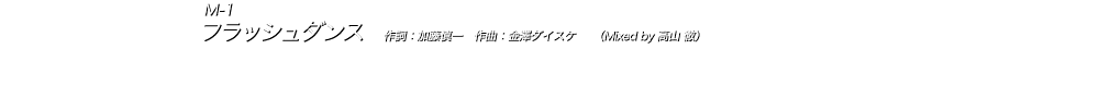 M-1 フラッシュダンス　作詞：加藤慎一　作曲：山内総一郎　　（Mixed by 高山 徹） イントロから掴まれる印象的なシンセリフが全編を貫く、金澤ダイスケ作曲のミディアムチューン。 淡々と刻むリズムとは対照的に、畳みかけるリフと突き抜けるサビのメロディーが絡み合い、アンセム感溢れる高い熱量の楽曲に仕上がっている。