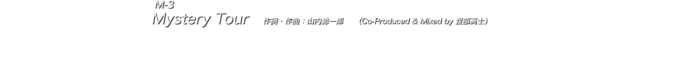  M-3 Mystery Tour　作詞・作曲：山内総一郎　　（Co-Produced & Mixed by 渡部高士） 山内総一郎詞曲、渡部高士REC/MIX/共同プロデュース参加による新境地の1曲。 加藤慎一によるファンキーなベースラインを軸に、生ドラムをサンプリングしたリズムトラックがループ感のあるディスコ・ビートを作り出す。