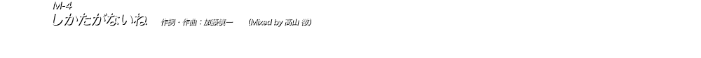  M-4 しかたがないね　作詞・作曲：加藤慎一　　（Mixed by 高山 徹） オリエンタルなリフやメロディーがミステリアスなジャンルレス感を演出する、加藤慎一詞曲ならではのユニークな作品。 「二番目の女」の悲哀を女性目線で歌った独特の歌詞が、明るく軽快な曲調と相まってせつなく沁みていく。