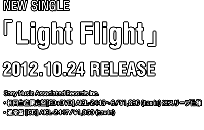 New Single「Light Flight」2012.10.24 Release Sony Music Associated Records Inc. 初回生産限定盤[CD+DVD] AICL-2445～6　/　￥1,890 (tax in) 通常盤 [CD] AICL-2447　/　￥1,050 (tax in) 