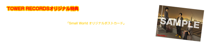 NEW SINGLE「Small World」＜初回生産限定盤(AICL-2502～2503)/通常盤(AICL-2504)/期間生産限定盤（AICL-2505）のいずれか＞を 全国のTOWER RECORDS（オンライン含む）にてお買い上げの方に、先着でスペシャル特典「Small World オリジナルポストカード」をプレゼント！  ■特典内容：Small World オリジナルポストカード ■対象店舗：全国のTOWER RECORDS　 ※オンラインショッピングも対象となります。  特典は先着となっておりますので、無くなり次第終了です。是非、お早めにご予約ください！